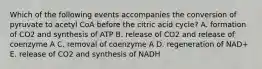 Which of the following events accompanies the conversion of pyruvate to acetyl CoA before the citric acid cycle? A. formation of CO2 and synthesis of ATP B. release of CO2 and release of coenzyme A C. removal of coenzyme A D. regeneration of NAD+ E. release of CO2 and synthesis of NADH