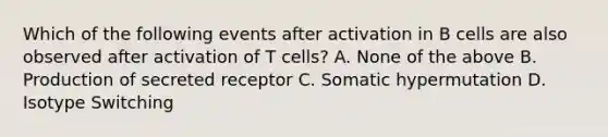 Which of the following events after activation in B cells are also observed after activation of T cells? A. None of the above B. Production of secreted receptor C. Somatic hypermutation D. Isotype Switching