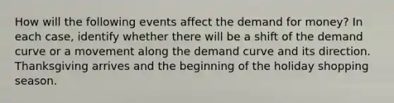 How will the following events affect the demand for money? In each case, identify whether there will be a shift of the demand curve or a movement along the demand curve and its direction. Thanksgiving arrives and the beginning of the holiday shopping season.