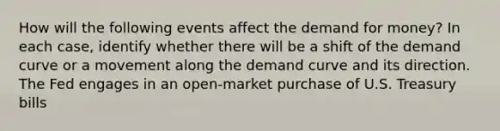 How will the following events affect the demand for money? In each case, identify whether there will be a shift of the demand curve or a movement along the demand curve and its direction. The Fed engages in an open-market purchase of U.S. Treasury bills