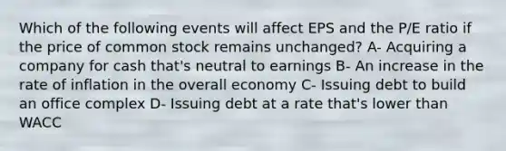 Which of the following events will affect EPS and the P/E ratio if the price of common stock remains unchanged? A- Acquiring a company for cash that's neutral to earnings B- An increase in the rate of inflation in the overall economy C- Issuing debt to build an office complex D- Issuing debt at a rate that's lower than WACC