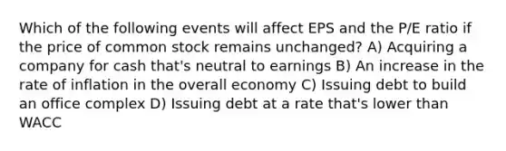 Which of the following events will affect EPS and the P/E ratio if the price of common stock remains unchanged? A) Acquiring a company for cash that's neutral to earnings B) An increase in the rate of inflation in the overall economy C) Issuing debt to build an office complex D) Issuing debt at a rate that's lower than WACC