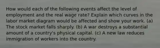 How would each of the following events affect the level of employment and the real wage rate? Explain which curves in the labor market diagram would be affected and show your work. (a) The stock market falls sharply. (b) A war destroys a substantial amount of a country's physical capital. (c) A new law reduces immigration of workers into the country.