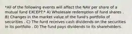 *All of the following events will affect the NAV per share of a mutual fund EXCEPT:* A) Wholesale redemption of fund shares . B) Changes in the market value of the fund's portfolio of securities . C) The fund receives cash dividends on the securities in its portfolio . D) The fund pays dividends to its shareholders.