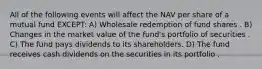 All of the following events will affect the NAV per share of a mutual fund EXCEPT: A) Wholesale redemption of fund shares . B) Changes in the market value of the fund's portfolio of securities . C) The fund pays dividends to its shareholders. D) The fund receives cash dividends on the securities in its portfolio .