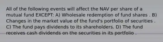 All of the following events will affect the NAV per share of a mutual fund EXCEPT: A) Wholesale redemption of fund shares . B) Changes in the market value of the fund's portfolio of securities . C) The fund pays dividends to its shareholders. D) The fund receives cash dividends on the securities in its portfolio .