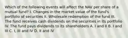 Which of the following events will affect the NAV per share of a mutual fund? I. Changes in the market value of the fund's portfolio of securities II. Wholesale redemption of the fund III. The fund receives cash dividends on the securities in its portfolio IV. The fund pays dividends to its shareholders A. I and II B. I and III C. I, III and IV D. II and IV