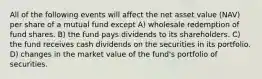 All of the following events will affect the net asset value (NAV) per share of a mutual fund except A) wholesale redemption of fund shares. B) the fund pays dividends to its shareholders. C) the fund receives cash dividends on the securities in its portfolio. D) changes in the market value of the fund's portfolio of securities.