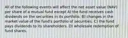 All of the following events will affect the net asset value (NAV) per share of a mutual fund except A) the fund receives cash dividends on the securities in its portfolio. B) changes in the market value of the fund's portfolio of securities. C) the fund pays dividends to its shareholders. D) wholesale redemption of fund shares.