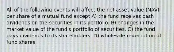 All of the following events will affect the net asset value (NAV) per share of a mutual fund except A) the fund receives cash dividends on the securities in its portfolio. B) changes in the market value of the fund's portfolio of securities. C) the fund pays dividends to its shareholders. D) wholesale redemption of fund shares.