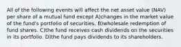 All of the following events will affect the net asset value (NAV) per share of a mutual fund except A)changes in the market value of the fund's portfolio of securities. B)wholesale redemption of fund shares. C)the fund receives cash dividends on the securities in its portfolio. D)the fund pays dividends to its shareholders.