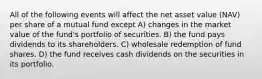 All of the following events will affect the net asset value (NAV) per share of a mutual fund except A) changes in the market value of the fund's portfolio of securities. B) the fund pays dividends to its shareholders. C) wholesale redemption of fund shares. D) the fund receives cash dividends on the securities in its portfolio.