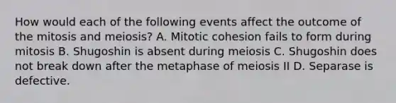 How would each of the following events affect the outcome of the mitosis and meiosis? A. Mitotic cohesion fails to form during mitosis B. Shugoshin is absent during meiosis C. Shugoshin does not break down after the metaphase of meiosis II D. Separase is defective.