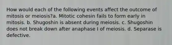 How would each of the following events affect the outcome of mitosis or meiosis?a. Mitotic cohesin fails to form early in mitosis. b. Shugoshin is absent during meiosis. c. Shugoshin does not break down after anaphase I of meiosis. d. Separase is defective.