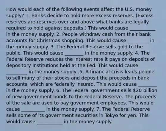 How would each of the following events affect the U.S. money​ supply? 1. Banks decide to hold more excess reserves.​ (Excess reserves are reserves over and above what banks are legally required to hold against​ deposits.) This would cause ___________ in the money supply. 2. People withdraw cash from their bank accounts for Christmas shopping. This would cause _________ in the money supply. 3. The Federal Reserve sells gold to the public. This would cause ________ in the money supply. 4. The Federal Reserve reduces the interest rate it pays on deposits of depository institutions held at the Fed. This would cause _________ in the money supply .5. A financial crisis leads people to sell many of their stocks and deposit the proceeds in bank​ accounts, which are federally insured. This would cause ________ in the money supply. 6. The Federal government sells​ 20 billion of new government bonds to the Federal Reserve. The proceeds of the sale are used to pay government employees. This would cause __________ in the money supply. 7. The Federal Reserve sells some of its government securities in Tokyo for yen. This would cause ___________ in the money supply.