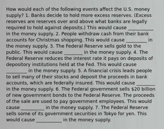 How would each of the following events affect the U.S. money​ supply? 1. Banks decide to hold more excess reserves.​ (Excess reserves are reserves over and above what banks are legally required to hold against​ deposits.) This would cause ___________ in the money supply. 2. People withdraw cash from their bank accounts for Christmas shopping. This would cause _________ in the money supply. 3. The Federal Reserve sells gold to the public. This would cause ________ in the money supply. 4. The Federal Reserve reduces the interest rate it pays on deposits of depository institutions held at the Fed. This would cause _________ in the money supply. 5. A financial crisis leads people to sell many of their stocks and deposit the proceeds in bank​ accounts, which are federally insured. This would cause ________ in the money supply. 6. The Federal government sells​ 20 billion of new government bonds to the Federal Reserve. The proceeds of the sale are used to pay government employees. This would cause __________ in the money supply. 7. The Federal Reserve sells some of its government securities in Tokyo for yen. This would cause ___________ in the money supply.