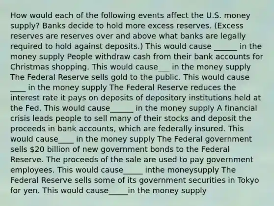 How would each of the following events affect the U.S. money​ supply? Banks decide to hold more excess reserves.​ (Excess reserves are reserves over and above what banks are legally required to hold against​ deposits.) This would cause ______ in the money supply People withdraw cash from their bank accounts for Christmas shopping. This would cause___ in the money supply The Federal Reserve sells gold to the public. This would cause ____ in the money supply The Federal Reserve reduces the interest rate it pays on deposits of depository institutions held at the Fed. This would cause______ in the money supply A financial crisis leads people to sell many of their stocks and deposit the proceeds in bank​ accounts, which are federally insured. This would cause____ in the money supply The Federal government sells​ 20 billion of new government bonds to the Federal Reserve. The proceeds of the sale are used to pay government employees. This would cause_____ inthe moneysupply The Federal Reserve sells some of its government securities in Tokyo for yen. This would cause_____in the money supply