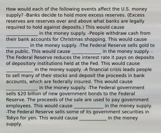 How would each of the following events affect the U.S. money​ supply? -Banks decide to hold more excess reserves.​ (Excess reserves are reserves over and above what banks are legally required to hold against​ deposits.) This would cause ______________ in the money supply. -People withdraw cash from their bank accounts for Christmas shopping. This would cause __________ in the money supply. -The Federal Reserve sells gold to the public. This would cause _____________ in the money supply. -The Federal Reserve reduces the interest rate it pays on deposits of depository institutions held at the Fed. This would cause ____________ in the money supply. -A financial crisis leads people to sell many of their stocks and deposit the proceeds in bank​ accounts, which are federally insured. This would cause ______________ in the money supply. -The Federal government sells​ 20 billion of new government bonds to the Federal Reserve. The proceeds of the sale are used to pay government employees. This would cause _____________ in the money supply. -The Federal Reserve sells some of its government securities in Tokyo for yen. This would cause ____________ in the money supply.