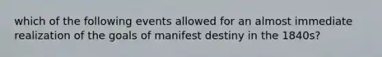 which of the following events allowed for an almost immediate realization of the goals of manifest destiny in the 1840s?