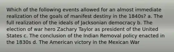 Which of the following events allowed for an almost immediate realization of the goals of manifest destiny in the 1840s? a. The full realization of the ideals of Jacksonian democracy b. The election of war hero Zachary Taylor as president of the United States c. The conclusion of the Indian Removal policy enacted in the 1830s d. The American victory in the Mexican War