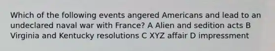 Which of the following events angered Americans and lead to an undeclared naval war with France? A Alien and sedition acts B Virginia and Kentucky resolutions C XYZ affair D impressment