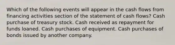 Which of the following events will appear in the cash flows from financing activities section of the statement of cash flows? Cash purchase of treasury stock. Cash received as repayment for funds loaned. Cash purchases of equipment. Cash purchases of bonds issued by another company.