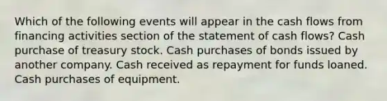 Which of the following events will appear in the cash flows from financing activities section of the statement of cash flows? Cash purchase of treasury stock. Cash purchases of bonds issued by another company. Cash received as repayment for funds loaned. Cash purchases of equipment.