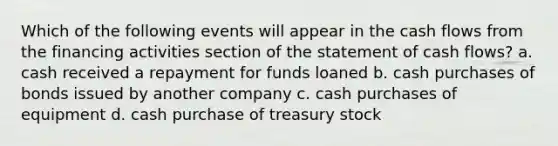 Which of the following events will appear in the cash flows from the financing activities section of the statement of cash flows? a. cash received a repayment for funds loaned b. cash purchases of bonds issued by another company c. cash purchases of equipment d. cash purchase of treasury stock