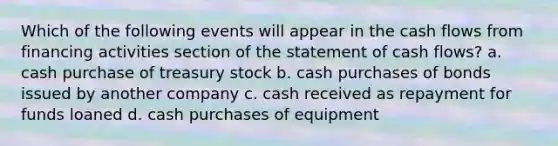 Which of the following events will appear in the cash flows from financing activities section of the statement of cash flows? a. cash purchase of treasury stock b. cash purchases of bonds issued by another company c. cash received as repayment for funds loaned d. cash purchases of equipment