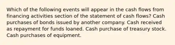 Which of the following events will appear in the cash flows from financing activities section of the statement of cash flows? Cash purchases of bonds issued by another company. Cash received as repayment for funds loaned. Cash purchase of treasury stock. Cash purchases of equipment.