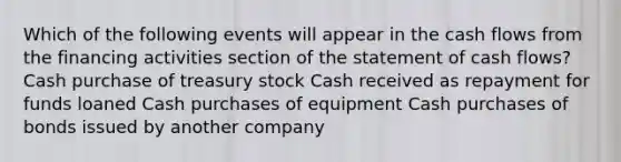 Which of the following events will appear in the cash flows from the financing activities section of the statement of cash flows? Cash purchase of treasury stock Cash received as repayment for funds loaned Cash purchases of equipment Cash purchases of bonds issued by another company