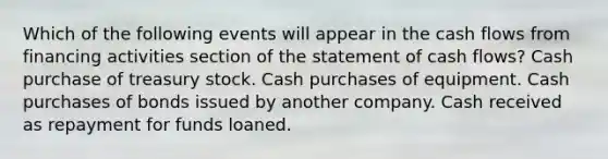 Which of the following events will appear in the cash flows from financing activities section of the statement of cash flows? Cash purchase of treasury stock. Cash purchases of equipment. Cash purchases of bonds issued by another company. Cash received as repayment for funds loaned.