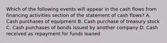 Which of the following events will appear in the cash flows from financing activities section of the statement of cash flows? A. Cash purchases of equipment B. Cash purchase of treasury stock C. Cash purchases of bonds issued by another company D. Cash received as repayment for funds loaned