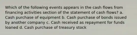 Which of the following events appears in the cash flows from financing activities section of the statement of cash flows? a. Cash purchase of equipment b. Cash purchase of bonds issued by another company c. Cash received as repayment for funds loaned d. Cash purchase of treasury stock