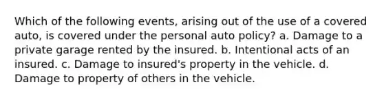 Which of the following events, arising out of the use of a covered auto, is covered under the personal auto policy? a. Damage to a private garage rented by the insured. b. Intentional acts of an insured. c. Damage to insured's property in the vehicle. d. Damage to property of others in the vehicle.