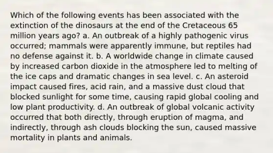 Which of the following events has been associated with the extinction of the dinosaurs at the end of the Cretaceous 65 million years ago? a. An outbreak of a highly pathogenic virus occurred; mammals were apparently immune, but reptiles had no defense against it. b. A worldwide change in climate caused by increased carbon dioxide in the atmosphere led to melting of the ice caps and dramatic changes in sea level. c. An asteroid impact caused fires, acid rain, and a massive dust cloud that blocked sunlight for some time, causing rapid global cooling and low plant productivity. d. An outbreak of global volcanic activity occurred that both directly, through eruption of magma, and indirectly, through ash clouds blocking the sun, caused massive mortality in plants and animals.