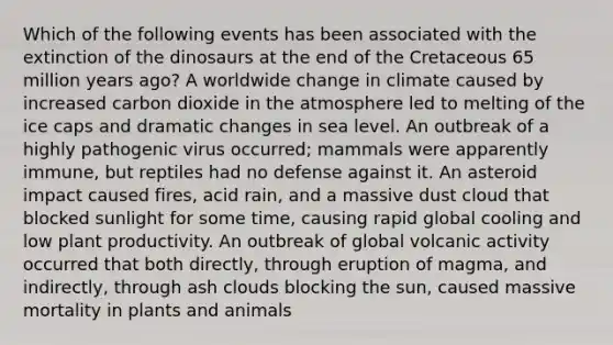 Which of the following events has been associated with the extinction of the dinosaurs at the end of the Cretaceous 65 million years ago? A worldwide change in climate caused by increased carbon dioxide in the atmosphere led to melting of the ice caps and dramatic changes in sea level. An outbreak of a highly pathogenic virus occurred; mammals were apparently immune, but reptiles had no defense against it. An asteroid impact caused fires, acid rain, and a massive dust cloud that blocked sunlight for some time, causing rapid global cooling and low plant productivity. An outbreak of global volcanic activity occurred that both directly, through eruption of magma, and indirectly, through ash clouds blocking the sun, caused massive mortality in plants and animals