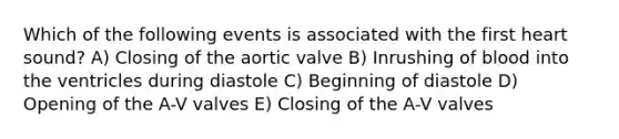 Which of the following events is associated with the first heart sound? A) Closing of the aortic valve B) Inrushing of blood into the ventricles during diastole C) Beginning of diastole D) Opening of the A-V valves E) Closing of the A-V valves