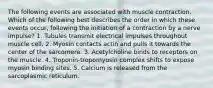 The following events are associated with muscle contraction. Which of the following best describes the order in which these events occur, following the initiation of a contraction by a nerve impulse? 1. Tubules transmit electrical impulses throughout muscle cell. 2. Myosin contacts actin and pulls it towards the center of the sarcomere. 3. Acetylcholine binds to receptors on the muscle. 4. Troponin-tropomyosin complex shifts to expose myosin binding sites. 5. Calcium is released from the sarcoplasmic reticulum.