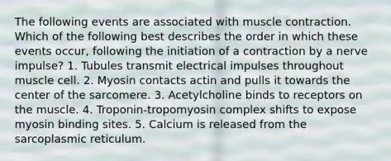 The following events are associated with muscle contraction. Which of the following best describes the order in which these events occur, following the initiation of a contraction by a nerve impulse? 1. Tubules transmit electrical impulses throughout muscle cell. 2. Myosin contacts actin and pulls it towards the center of the sarcomere. 3. Acetylcholine binds to receptors on the muscle. 4. Troponin-tropomyosin complex shifts to expose myosin binding sites. 5. Calcium is released from the sarcoplasmic reticulum.