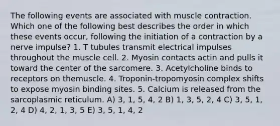 The following events are associated with muscle contraction. Which one of the following best describes the order in which these events occur, following the initiation of a contraction by a nerve impulse? 1. T tubules transmit electrical impulses throughout the muscle cell. 2. Myosin contacts actin and pulls it toward the center of the sarcomere. 3. Acetylcholine binds to receptors on themuscle. 4. Troponin-tropomyosin complex shifts to expose myosin binding sites. 5. Calcium is released from the sarcoplasmic reticulum. A) 3, 1, 5, 4, 2 B) 1, 3, 5, 2, 4 C) 3, 5, 1, 2, 4 D) 4, 2, 1, 3, 5 E) 3, 5, 1, 4, 2