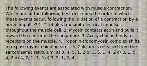 The following events are associated with muscle contraction. Which one of the following best describes the order in which these events occur, following the initiation of a contraction by a nerve impulse? 1. T tubules transmit electrical impulses throughout the muscle cell. 2. Myosin contacts actin and pulls it toward the center of the sarcomere. 3. Acetylcholine binds to receptors on the muscle. 4. Troponin-tropomyosin complex shifts to expose myosin binding sites. 5. Calcium is released from the sarcoplasmic reticulum. a) 3, 4, 5, 1, 2 b) 3, 5, 1, 4, 2 c) 3, 1, 5, 4, 2 d) 4, 2, 1, 3, 5 e) 3, 5, 1, 2, 4