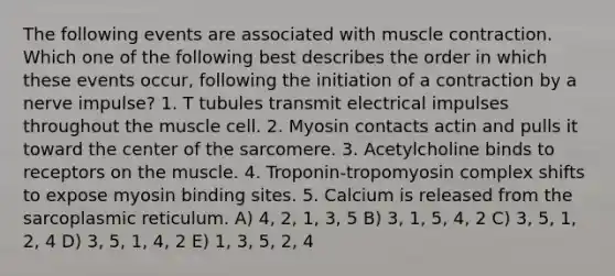 The following events are associated with <a href='https://www.questionai.com/knowledge/k0LBwLeEer-muscle-contraction' class='anchor-knowledge'>muscle contraction</a>. Which one of the following best describes the order in which these events occur, following the initiation of a contraction by a nerve impulse? 1. T tubules transmit electrical impulses throughout the muscle cell. 2. Myosin contacts actin and pulls it toward the center of the sarcomere. 3. Acetylcholine binds to receptors on the muscle. 4. Troponin-tropomyosin complex shifts to expose myosin binding sites. 5. Calcium is released from the sarcoplasmic reticulum. A) 4, 2, 1, 3, 5 B) 3, 1, 5, 4, 2 C) 3, 5, 1, 2, 4 D) 3, 5, 1, 4, 2 E) 1, 3, 5, 2, 4