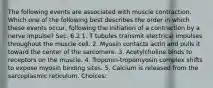 The following events are associated with muscle contraction. Which one of the following best describes the order in which these events occur, following the initiation of a contraction by a nerve impulse? Sec. 6.2 1. T tubules transmit electrical impulses throughout the muscle cell. 2. Myosin contacts actin and pulls it toward the center of the sarcomere. 3. Acetylcholine binds to receptors on the muscle. 4. Troponin-tropomyosin complex shifts to expose myosin binding sites. 5. Calcium is released from the sarcoplasmic reticulum. Choices: