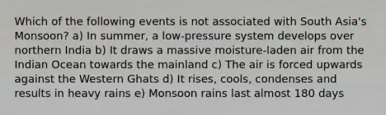 Which of the following events is not associated with South Asia's Monsoon? a) In summer, a low-pressure system develops over northern India b) It draws a massive moisture-laden air from the Indian Ocean towards the mainland c) The air is forced upwards against the Western Ghats d) It rises, cools, condenses and results in heavy rains e) Monsoon rains last almost 180 days