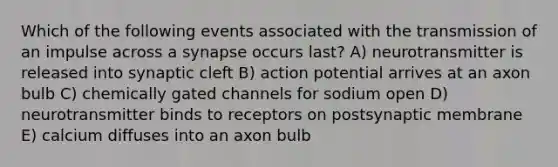 Which of the following events associated with the transmission of an impulse across a synapse occurs last? A) neurotransmitter is released into synaptic cleft B) action potential arrives at an axon bulb C) chemically gated channels for sodium open D) neurotransmitter binds to receptors on postsynaptic membrane E) calcium diffuses into an axon bulb