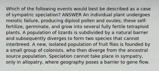 Which of the following events would best be described as a case of sympatric speciation? ANSWER An individual plant undergoes meiotic failure, producing diploid pollen and ovules; these self-fertilize, germinate, and grow into several fully fertile tetraploid plants. A population of lizards is subdivided by a natural barrier and subsequently diverges to form two species that cannot interbreed. A new, isolated population of fruit flies is founded by a small group of colonists, who then diverge from the ancestral source population. Speciation cannot take place in sympatry, only in allopatry, where geography poses a barrier to gene flow.