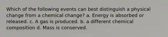 Which of the following events can best distinguish a physical change from a chemical change? a. Energy is absorbed or released. c. A gas is produced. b. a different <a href='https://www.questionai.com/knowledge/kyw8ckUHTv-chemical-composition' class='anchor-knowledge'>chemical composition</a> d. Mass is conserved.