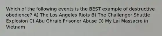 Which of the following events is the BEST example of destructive obedience? A) The Los Angeles Riots B) The Challenger Shuttle Explosion C) Abu Ghraib Prisoner Abuse D) My Lai Massacre in Vietnam