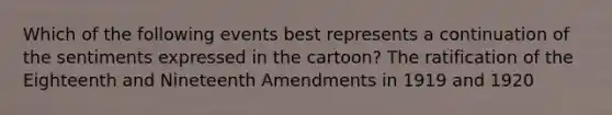 Which of the following events best represents a continuation of the sentiments expressed in the cartoon? The ratification of the Eighteenth and Nineteenth Amendments in 1919 and 1920